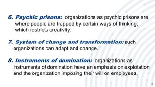6
6. Psychic prisons: organizations as psychic prisons are
where people are trapped by certain ways of thinking,
which restricts creativity.
7. System of change and transformation: such
organizations can adapt and change.
8. Instruments of domination: organizations as
instruments of domination have an emphasis on explotation
and the organization imposing their will on employees.
 