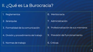 “
7
II. ¿Qué es La Burocracia?
1. Reglamentos
2. Jerarquías
3. Formalidad de la comunicación
4. División y procedimiento del trabajo
5. Normas de trabajo
6. Meritocracia
7. Administración
8. Profesionalización de sus miembros
9. Previsión del funcionamiento
6. Criticas
 