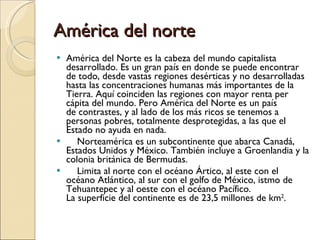 América del norte América del Norte es la cabeza del mundo capitalista desarrollado. Es un gran país en donde se puede encontrar de todo, desde vastas regiones desérticas y no desarrolladas hasta las concentraciones humanas más importantes de la Tierra. Aquí coinciden las regiones con mayor renta per cápita del mundo. Pero América del Norte es un país de contrastes, y al lado de los más ricos se tenemos a personas pobres, totalmente desprotegidas, a las que el Estado no ayuda en nada.      Norteamérica es un subcontinente que abarca Canadá, Estados Unidos y México. También incluye a Groenlandia y la colonia británica de Bermudas.      Limita al norte con el océano Ártico, al este con el océano Atlántico, al sur con el golfo de México, istmo de Tehuantepec y al oeste con el océano Pacífico. La superficie del continente es de 23,5 millones de km 2 . 