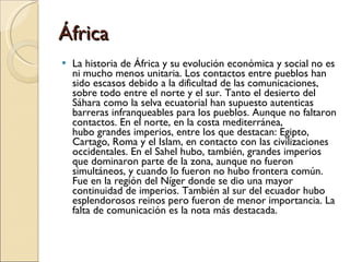 África  La historia de África y su evolución económica y social no es ni mucho menos unitaria. Los contactos entre pueblos han sido escasos debido a la dificultad de las comunicaciones, sobre todo entre el norte y el sur. Tanto el desierto del Sáhara como la selva ecuatorial han supuesto autenticas barreras infranqueables para los pueblos. Aunque no faltaron contactos. En el norte, en la costa mediterránea, hubo grandes imperios, entre los que destacan: Egipto, Cartago, Roma y el Islam, en contacto con las civilizaciones occidentales. En el Sahel hubo, también, grandes imperios que dominaron parte de la zona, aunque no fueron simultáneos, y cuando lo fueron no hubo frontera común. Fue en la región del Níger donde se dio una mayor continuidad de imperios. También al sur del ecuador hubo esplendorosos reinos pero fueron de menor importancia. La falta de comunicación es la nota más destacada. 