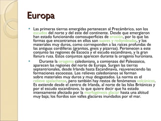 Europa Las primeras tierras emergidas pertenecen al Precámbrico, son los  escudos  del norte y del este del continente. Desde que emergieron han estado funcionando comosuperficies de  erosión , por lo que las formas que encontramos en ellos son  suaves y redondeadas , y los materiales muy duros, como corresponden a las raíces profundas de las antiguas cordilleras (granitos, gneis y pizarras). Pertenecen a este conjunto las regiones de Escocia y el escudo escandinavo, y la gran llanura rusa. Estos conjuntos aparecen durante la orogenia huroniana.       Durante la  orogenia  caledoniana, a comienzos del Paleozoico, aparecen las regiones del norte de Europa. Surgen las tierras septentrionales, desde Irlanda hasta Escandinavia, rejuveneciendo las formaciones escocesas. Los relieves caledonianos se forman sobre materiales muy duros y muy desgastados. La norma es el  relieve apalachense , pero también hay restos de fenómenos  volcánicos . Es extiende desde el centro de Irlanda, al norte de las Islas Británicas y por el escudo escandinavo, lo que quiere decir que ha estado intensamente afectado por la  morfogénesis glaciar  hasta una altitud muy baja; los fiordos son valles glaciares inundados por el mar. 