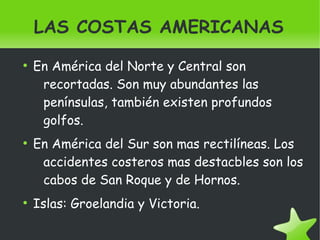    
LAS COSTAS AMERICANAS
●
En América del Norte y Central son
recortadas. Son muy abundantes las
penínsulas, también existen profundos
golfos.
●
En América del Sur son mas rectilíneas. Los
accidentes costeros mas destacbles son los
cabos de San Roque y de Hornos.
●
Islas: Groelandia y Victoria.
 