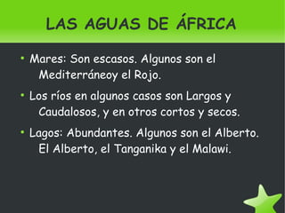    
LAS AGUAS DE ÁFRICA
●
Mares: Son escasos. Algunos son el
Mediterráneoy el Rojo.
●
Los ríos en algunos casos son Largos y
Caudalosos, y en otros cortos y secos.
●
Lagos: Abundantes. Algunos son el Alberto.
El Alberto, el Tanganika y el Malawi.
 