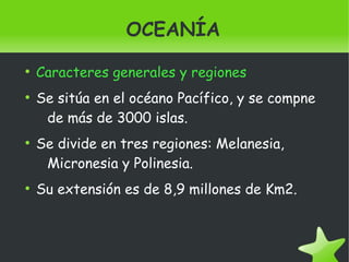   
OCEANÍA
●
Caracteres generales y regiones
●
Se sitúa en el océano Pacífico, y se compne
de más de 3000 islas.
●
Se divide en tres regiones: Melanesia,
Micronesia y Polinesia.
●
Su extensión es de 8,9 millones de Km2.
 