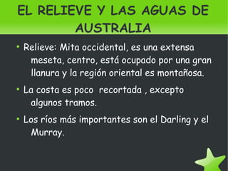    
EL RELIEVE Y LAS AGUAS DE
AUSTRALIA
●
Relieve: Mita occidental, es una extensa
meseta, centro, está ocupado por una gran
llanura y la región oriental es montañosa.
●
La costa es poco recortada , excepto
algunos tramos.
●
Los ríos más importantes son el Darling y el
Murray.
 