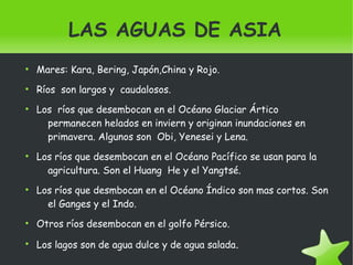    
LAS AGUAS DE ASIA
●
Mares: Kara, Bering, Japón,China y Rojo.
●
Ríos son largos y caudalosos.
●
Los ríos que desembocan en el Océano Glaciar Ártico
permanecen helados en inviern y originan inundaciones en
primavera. Algunos son Obi, Yenesei y Lena.
●
Los ríos que desembocan en el Océano Pacífico se usan para la
agricultura. Son el Huang He y el Yangtsé.
●
Los ríos que desmbocan en el Océano Índico son mas cortos. Son
el Ganges y el Indo.
●
Otros ríos desembocan en el golfo Pérsico.
●
Los lagos son de agua dulce y de agua salada.
 