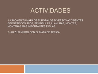 ACTIVIDADES1.-UBICA EN TU MAPA DE EUROPA LOS DIVERSOS ACCIDENTES GEOGRÁFICOS, RÍOS, PENÍNSULAS, LLANURAS, MONTES, MONTAÑAS MÁS IMPORTANTES E ISLAS.2.- HAZ LO MISMO CON EL MAPA DE ÁFRICA