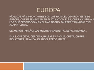 EUROPARÍOS: LOS MÁS IMPORTANTES SON LOS RÍOS DEL CENTRO Y ESTE DE EUROPA, QUE DESEMBOCAN EN EL ATLÁNTICO: ELBA, ODER Y VÍSTULA, O LOS QUE DESEMBOCAN EN EL MAR NEGRO: DNIÉPER Y DANUBIO; Y EL CASPIO: VOLGADE ,MENOR TAMAÑO: LOS MEDITERRÁNEOS: PO, EBRO, RÓDANO…ISLAS: CÓRCEGA, CERDEÑA, BALEARES, SICILIA, CRETA, CHIPRE, INGLATERRA, IRLANDA, ISLANDIS, FEROE,MALTA….