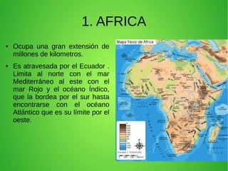 1. AFRICA
●

●

Ocupa una gran extensión de
millones de kilometros.
Es atravesada por el Ecuador .
Limita al norte con el mar
Mediterráneo al este con el
mar Rojo y el océano Índico,
que la bordea por el sur hasta
encontrarse con el océano
Atlántico que es su límite por el
oeste.

 