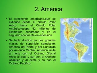 2. América
●

●

El continente americano,que se
extiende desde el círculo Polar
Ártico hasta el Círculo Polar
Antártico,ocupa 42 millones de
kilómetros cuadrados y es el
segundo continente en extensión.
Se halla dividido en dos grandes
masas de superficie semejante:
América del Norte y del Sur,unida
por América Central. América limita
al norte con el Océano Glacial
Ártico,al este y sur con el Océano
Atlántico y al oeste y su con el
Océano Pacífico.

 