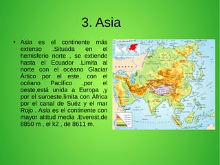 3. Asia
●

Asia es el continente más
extenso
.Situada
en
el
hemisferio norte , se extiende
hasta el Ecuador .Limita al
norte con el océano Glaciar
Ártico por el este, con el
océano
Pacífico
,por
el
oeste,está unida a Europa ,y
por el suroeste,limita con África
por el canal de Suéz y el mar
Rojo . Asia es el continente con
mayor altitud media .Everest,de
8850 m , el k2 , de 8611 m.

 
