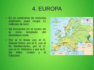 4. EUROPA
●

●

●

Es un continente de reducida
extensión, pues ocupa 11
millones de km2.
Se encuentra en el centro de
la
zona
templada
del
hemisferio norte.
Por el N limita con el O.
Glacial Ártico, por el S, con el
M. Mediterráneo, por el O.
con el O. Atlántico y por el E.
los Mtes. Urales y el
Cáucaso.

 