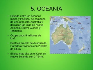 5. OCEANÍA
●

●

●

●

Situada entre los océanos
Índico y Pacífico, se compone
de una gran isla, Australia y
destacan las islas de Nueva
Zelanda, Nueva Guinea y
Tasmania.
Ocupa unos 9 millones de
km2.
Destaca en el E de Australia la
Cordillera Divisoria con 2.000m
de altura.
El pico más alto es el Cook en
Nueva Zelanda con 3.764m.

 