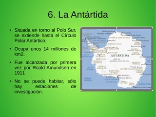 6. La Antártida
●

●

●

●

Situada en torno al Polo Sur,
se extiende hasta el Círculo
Polar Antártico.
Ocupa unos 14 millones de
km2.
Fue alcanzada por primera
vez por Roald Amundsen en
1911
No se puede habitar, sólo
hay
estaciones
de
investigación.

 