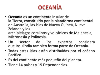 • Oceanía es un continente insular de
la Tierra, constituido por la plataforma continental
de Australia, las islas de Nueva Guinea, Nueva
Zelanda y los
archipiélagos coralinos y volcánicos de Melanesia,
Micronesia y Polinesia.
• Un sector de los expertos considera
que Insulindia también forma parte de Oceanía.
• Todas estas islas están distribuidas por el océano
Pacífico.
• Es del continente más pequeño del planeta.
• Tiene 14 países y 19 Dependencias.
 