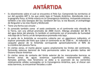 • Es elcontinente sobre el cual se encuentra el Polo Sur. Comprende los territorios al
sur del paralelo 60º S, los que están bajo el Tratado Antártico. Atendiendo más a
la geografía física, el límite estaría en la Convergencia Antártica, incluyendo entonces
también a las islas Georgias del Sur, Sandwich del Sur, la isla Bouvet, el archipiélago
de Kerguelen y las islas Heard y McDonald.
• Tiene una forma casi circular .
• Es conocido también como el sexto continente, es el continente más elevado de
la Tierra, con una altitud promedio de 2000 msnm. Alberga alrededor del 80 %
del agua dulce del planeta. Es también el continente con el promedio de humedad
más bajo de la Tierra y el de temperatura promedio más baja.
• La parte de la Antártida se encuentra cubierta por un gigantesco indlandsis; el
espesor promedio del hielo que cubre el continente es de 2500 m. . Al indlandsis o
casquete glaciar de la Antártida corresponde aproximadamente el 90% de
la criósfera del planeta Tierra.
• En ciertas zonas, el manto glaciar supera ampliamente los límites del continente,
formando extensas barreras de hielo permanente sobre las grandes bahías del
Océano Glaciar Antártico
• En ciertas zonas de contacto del límite exterior de las mencionadas barreras se
forman zonas de aguas oceánicas superficiales relativamente cálidas,
llamadas polinias. Este fenómeno se debe a la ascensión de las corrientes
relativamente cálidas sumergidas en la Convergencia Antártica, que, al chocar con
estas barreras, se encuentran forzadas a subir
 