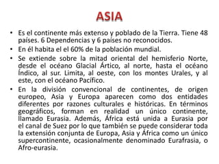 • Es el continente más extenso y poblado de la Tierra. Tiene 48
países. 6 Dependencias y 6 países no reconocidos.
• En él habita el el 60% de la población mundial.
• Se extiende sobre la mitad oriental del hemisferio Norte,
desde el océano Glacial Ártico, al norte, hasta el océano
Índico, al sur. Limita, al oeste, con los montes Urales, y al
este, con el océano Pacífico.
• En la división convencional de continentes, de origen
europeo, Asia y Europa aparecen como dos entidades
diferentes por razones culturales e históricas. En términos
geográficos, forman en realidad un único continente,
llamado Eurasia. Además, África está unida a Eurasia por
el canal de Suez por lo que también se puede considerar toda
la extensión conjunta de Europa, Asia y África como un único
supercontinente, ocasionalmente denominado Eurafrasia, o
Afro-eurasia.
 
