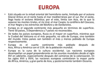 • Está situada en la mitad oriental del hemisferio norte, limitada por el océano
Glacial Ártico en el norte hasta el mar mediterráneo por el sur. Por el oeste,
llega hasta el océano Atlántico; por el este, limita con Asia, de la que la
separan los montes Urales, el río Ural, el mar Caspio, la cordillera del Cáucaso,
el mar Negro y los estrechos del Bósforo y de Dardanelos.
• Europa es el segundo continente más pequeño en términos de superficie.
Tiene 50 países, 3 Dependencia y 7 países no reconocidos.
• De todos los países europeos, Rusia es el mayor en superficie, mientras que
la Ciudad del Vaticano es el más pequeño, no sólo de Europa, sino también
del mundo. Estos países son también el más y menos poblado de Europa
respectivamente.
• Europa es el cuarto continente más poblado después de
Asia, África y América con el 11% de la población mundial.
• Europa es la cuna de la cultura occidental. Las naciones europeas
desempeñan un papel preponderante en los asuntos mundiales desde el siglo
XVI en adelante, especialmente después del comienzo de la colonización. En
los siglos XVII y XVIII, las naciones europeas controlaron la mayor parte
de África, América, y gran parte de Asia, y posteriormente también Oceanía.
 