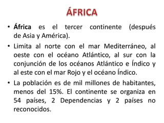 • África es el tercer continente (después
de Asia y América).
• Limita al norte con el mar Mediterráneo, al
oeste con el océano Atlántico, al sur con la
conjunción de los océanos Atlántico e Índico y
al este con el mar Rojo y el océano Índico.
• La población es de mil millones de habitantes,
menos del 15%. El continente se organiza en
54 países, 2 Dependencias y 2 países no
reconocidos.
 