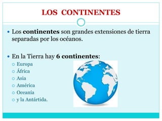 LOS CONTINENTES
 Los continentes son grandes extensiones de tierra
separadas por los océanos.
 En la Tierra hay 6 continentes:
 Europa
 África
 Asia
 América
 Oceanía
 y la Antártida.
 
