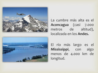 La cumbre más alta es el
Aconcagua (casi 7.000
metros de altitud),
localizada en los Andes.
El río más largo es el
Mississippi, con algo
menos de 4.000 km de
longitud.
 
