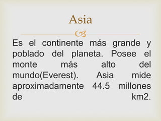 
Es el continente más grande y
poblado del planeta. Posee el
monte más alto del
mundo(Everest). Asia mide
aproximadamente 44.5 millones
de km2.
Asia
 