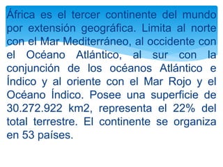 África es el tercer continente del mundo
por extensión geográfica. Limita al norte
con el Mar Mediterráneo, al occidente con
el Océano Atlántico, al sur con la
conjunción de los océanos Atlántico e
Índico y al oriente con el Mar Rojo y el
Océano Índico. Posee una superficie de
30.272.922 km2, representa el 22% del
total terrestre. El continente se organiza
en 53 países.
 