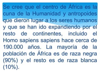 Se cree que el centro de África es la
cuna de la Humanidad y antropoides
que dieron lugar a los seres humanos
y que se han ido expandiendo por el
resto de continentes, incluido el
Homo sapiens sapiens hace cerca de
190.000 años. La mayoría de la
población de África es de raza negra
(90%) y el resto es de raza blanca
(10%).
 