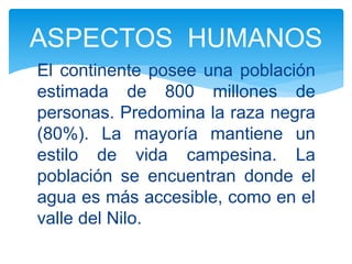 El continente posee una población
estimada de 800 millones de
personas. Predomina la raza negra
(80%). La mayoría mantiene un
estilo de vida campesina. La
población se encuentran donde el
agua es más accesible, como en el
valle del Nilo.
ASPECTOS HUMANOS
 