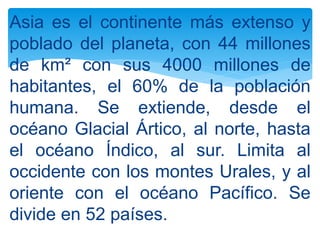 Asia es el continente más extenso y
poblado del planeta, con 44 millones
de km² con sus 4000 millones de
habitantes, el 60% de la población
humana. Se extiende, desde el
océano Glacial Ártico, al norte, hasta
el océano Índico, al sur. Limita al
occidente con los montes Urales, y al
oriente con el océano Pacífico. Se
divide en 52 países.
 