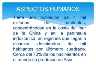  Tiene una población de 4 mil
millones de habitantes,
concentrándose en la costa del mar
de la China y en la península
indostánica, en regiones que llegan a
alcanzar densidades de mil
habitantes por kilómetro cuadrado.
Cerca del 70% de los nacimientos en
el mundo se producen en Asia.
ASPECTOS HUMANOS
 