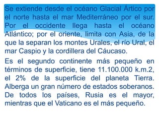Se extiende desde el océano Glacial Ártico por
el norte hasta el mar Mediterráneo por el sur.
Por el occidente llega hasta el océano
Atlántico; por el oriente, limita con Asia, de la
que la separan los montes Urales, el río Ural, el
mar Caspio y la cordillera del Cáucaso.
Es el segundo continente más pequeño en
términos de superficie, tiene 11.100.000 k.m.2,
el 2% de la superficie del planeta Tierra.
Alberga un gran número de estados soberanos.
De todos los países, Rusia es el mayor,
mientras que el Vaticano es el más pequeño.
 