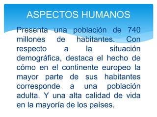 Presenta una población de 740
millones de habitantes. Con
respecto a la situación
demográfica, destaca el hecho de
cómo en el continente europeo la
mayor parte de sus habitantes
corresponde a una población
adulta. Y una alta calidad de vida
en la mayoría de los países.
ASPECTOS HUMANOS
 