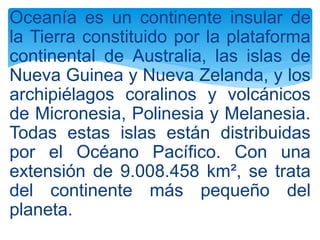 Oceanía es un continente insular de
la Tierra constituido por la plataforma
continental de Australia, las islas de
Nueva Guinea y Nueva Zelanda, y los
archipiélagos coralinos y volcánicos
de Micronesia, Polinesia y Melanesia.
Todas estas islas están distribuidas
por el Océano Pacífico. Con una
extensión de 9.008.458 km², se trata
del continente más pequeño del
planeta.
 