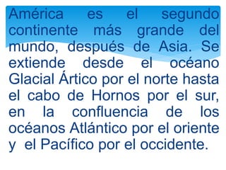 América es el segundo
continente más grande del
mundo, después de Asia. Se
extiende desde el océano
Glacial Ártico por el norte hasta
el cabo de Hornos por el sur,
en la confluencia de los
océanos Atlántico por el oriente
y el Pacífico por el occidente.
 
