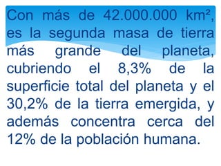 Con más de 42.000.000 km²,
es la segunda masa de tierra
más grande del planeta,
cubriendo el 8,3% de la
superficie total del planeta y el
30,2% de la tierra emergida, y
además concentra cerca del
12% de la población humana.
 