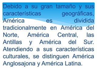 Debido a su gran tamaño y sus
características geográficas,
América es dividida
tradicionalmente en América del
Norte, América Central, las
Antillas y América del Sur.
Atendiendo a sus características
culturales, se distinguen América
Anglosajona y América Latina.
 
