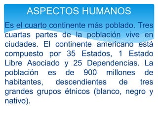 Es el cuarto continente más poblado. Tres
cuartas partes de la población vive en
ciudades. El continente americano está
compuesto por 35 Estados, 1 Estado
Libre Asociado y 25 Dependencias. La
población es de 900 millones de
habitantes, descendientes de tres
grandes grupos étnicos (blanco, negro y
nativo).
ASPECTOS HUMANOS
 