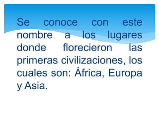 Se conoce con este
nombre a los lugares
donde florecieron las
primeras civilizaciones, los
cuales son: África, Europa
y Asia.
 