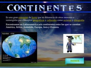 Es una gran extensión de tierra que se diferencia de otras menores o
sumergidas por conceptos geográficos y culturales como océanos y etnografía.
Encontramos en Latinoamérica seis continentes entre los que se cuentan
América, África, Antártida, Europa, Asia y Oceanía.

 