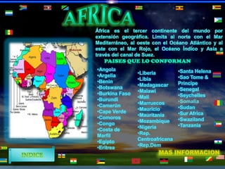 África es el tercer continente del mundo por
extensión geográfica. Limita al norte con el Mar
Mediterráneo, al oeste con el Océano Atlántico y al
este con el Mar Rojo, el Océano Índico y Asia a
través del canal de Suez.
•Angola
•Argelia
•Benín
•Botswana
•Burkina Faso
•Burundi
•Camerún
•Cape Verde
•Comoros
•Congo
•Costa de
Marfil
•Egipto
•Eritrea

•Liberia
•Libia
•Madagascar
•Malawi
•Mali
•Marruecos
•Mauricio
•Mauritania
•Mozambique
•Nigeria
•Rep.
Centroafricana
•Rep.Dem

•Santa Helena
•Sao Tome &
Principe
•Senegal
•Seychelles
•Somalia
•Sudan
•Sur Africa
•Swaziland
•Tanzania

MAS INFORMACION

 