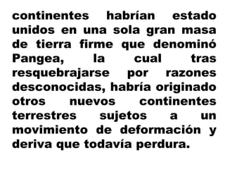 continentes habrían estado
unidos en una sola gran masa
de tierra firme que denominó
Pangea, la cual tras
resquebrajarse por razones
desconocidas, habría originado
otros nuevos continentes
terrestres sujetos a un
movimiento de deformación y
deriva que todavía perdura.