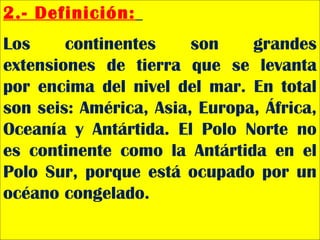 2.- Definición:
Los continentes son grandes
extensiones de tierra que se levanta
por encima del nivel del mar. En total
son seis: América, Asia, Europa, África,
Oceanía y Antártida. El Polo Norte no
es continente como la Antártida en el
Polo Sur, porque está ocupado por un
océano congelado.
