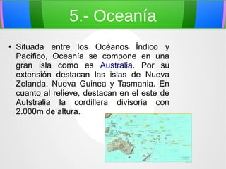 5.- Oceanía
●

Situada entre los Océanos Índico y
Pacífico, Oceanía se compone en una
gran isla como es Australia. Por su
extensión destacan las islas de Nueva
Zelanda, Nueva Guinea y Tasmania. En
cuanto al relieve, destacan en el este de
Autstralia la cordillera divisoria con
2.000m de altura.

 