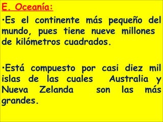E. Oceanía:
•Es el continente más pequeño del
mundo, pues tiene nueve millones
de kilómetros cuadrados.
•Está compuesto por casi diez mil
islas de las cuales Australia y
Nueva Zelanda son las más
grandes.
 