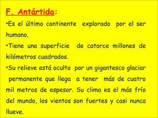 F. Antártida:
•Es el último continente explorado por el ser
humano.
•Tiene una superficie de catorce millones de
kilómetros cuadrados.
•Su relieve está oculto por un gigantesco glaciar
permanente que llega a tener más de cuatro
mil metros de espesor. Su clima es el más frío
del mundo, los vientos son fuertes y casi nunca
llueve.
 