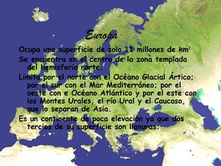 Europa
Ocupa una superficie de solo 11 millones de km2.
Se encuentra en el centro de la zona templada
del hemisferio norte.
Limita por el norte con el Océano Glacial Ártico;
por el sur con el Mar Mediterráneo; por el
oeste con e Océano Atlántico y por el este con
los Montes Urales, el río Ural y el Caucaso,
que lo separan de Asia.
Es un continente de poca elevación ya que dos
tercios de su superficie son llanuras.

 