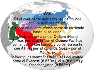 Asia

• Es el continente más extenso del mundo
con 44 millones de km2.
• Situada en el hemisferio norte se extiende
hasta el ecuador.
• Limita al norte con el Océano Glacial
Ártico, por el este con el Océano Pacífico,
por el oeste con Europa y por el suroeste
con África por el canal de Suez y por el
Mar Rojo.
• Alberga las montañas más altas del mundo
como el Everest (8.850m), el K2 (8.611m) y
el Kangchenjunga (8.586m).

 
