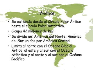 América
• Se extiende desde el Círculo Polar Ártico
hasta el círculo Polar Antártico.
• Ocupa 42 millones de km2.
• Se divide en: América del Norte, América
del Sur unidas por América Central.
• Limita al norte con el Océano Glacial
Ártico, al este y al sur con el Océano
Atlántico y al oeste y al sur con el Océano
Pacífico.

 