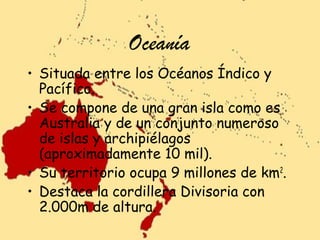 Oceanía
• Situada entre los Océanos Índico y
Pacífico.
• Se compone de una gran isla como es
Australia y de un conjunto numeroso
de islas y archipiélagos
(aproximadamente 10 mil).
• Su territorio ocupa 9 millones de km2.
• Destaca la cordillera Divisoria con
2.000m de altura.

 